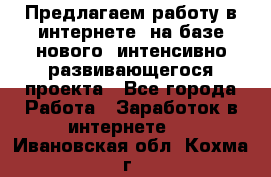 Предлагаем работу в интернете, на базе нового, интенсивно-развивающегося проекта - Все города Работа » Заработок в интернете   . Ивановская обл.,Кохма г.